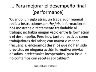 ... Para mejorar el desempeño final (performance)   “Cuando, un siglo atrás, un trabajador manual recibía instrucciones onthejob, la formación se nos mostraba directamente trasladable al trabajo; no había ningún vacío entre la formación y el desempeño. Pero hoy, tanto directivos como trabajadores del saber, con mayor o menor frecuencia, encaramos desafíos que no han sido previstos en ninguna acción formativa previa; desafíos intelectuales inesperados, para los que no contamos con recetas aplicables.” José Enebral Fernández.