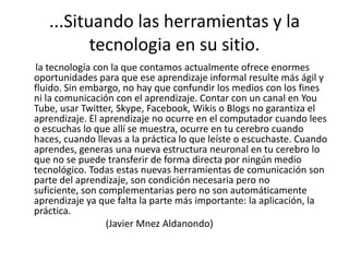 ...Situando las herramientas y la tecnologia en susitio.      la tecnología con la que contamos actualmente ofrece enormes oportunidades para que ese aprendizaje informal resulte más ágil y fluido. Sin embargo, no hay que confundir los medios con los fines ni la comunicación con el aprendizaje. Contar con un canal en YouTube, usar Twitter, Skype, Facebook, Wikis o Blogs no garantiza el aprendizaje. El aprendizaje no ocurre en el computador cuando lees o escuchas lo que allí se muestra, ocurre en tu cerebro cuando haces, cuando llevas a la práctica lo que leíste o escuchaste. Cuando aprendes, generas una nueva estructura neuronal en tu cerebro lo que no se puede transferir de forma directa por ningún medio tecnológico. Todas estas nuevas herramientas de comunicación son parte del aprendizaje, son condición necesaria pero no suficiente, son complementarias pero no son automáticamente aprendizaje ya que falta la parte más importante: la aplicación, la práctica.                                   (Javier MnezAldanondo)