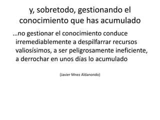 y, sobretodo, gestionando el conocimiento que has acumulado  …no gestionar el conocimiento conduce irremediablemente a despilfarrar recursos valiosísimos, a ser peligrosamente ineficiente, a derrochar en unos días lo acumulado (Javier MnezAldanondo)