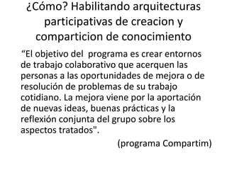¿Cómo? Habilitandoarquitecturasparticipativas de creacion y comparticion de conocimiento“El objetivo del  programa es crear entornos de trabajo colaborativo que acerquen las personas a las oportunidades de mejora o de resolución de problemas de su trabajo cotidiano. La mejora viene por la aportación de nuevas ideas, buenas prácticas y la reflexión conjunta del grupo sobre los aspectos tratados".          (programa Compartim)