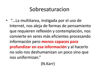 Sobresaturacion“…La multitarea, instigada por el uso de Internet, nos aleja de formas de pensamiento que requieren reflexión y contemplación, nos convierte en seres más eficientes procesando información pero menos capaces para profundizar en esa información y al hacerlo no solo nos deshumanizan un poco sino que nos uniformizan.”                                   (N.Karr)