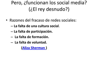Pero, ¿funcionan los social media?(¿El rey desnudo?) Razones del fracaso de redes sociales:La falta de una cultura social.La falta de participación. La falta de formación. La falta de voluntad.            (Aliza Sherman )  