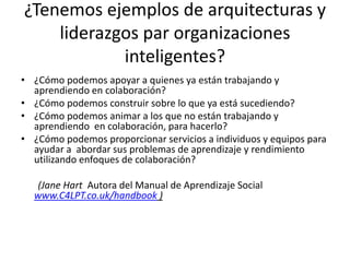¿Tenemosejemplos de arquitecturasy liderazgos par organizacionesinteligentes?¿Cómo podemos apoyar a quienes ya están trabajando y  aprendiendo en colaboración?¿Cómo podemos construir sobre lo que ya está sucediendo?¿Cómo podemos animar a los que no están trabajando y   aprendiendo  en colaboración, para hacerlo?¿Cómo podemos proporcionar servicios a individuos y equipos para ayudar a  abordar sus problemas de aprendizaje y rendimiento utilizando enfoques de colaboración?        (Jane Hart Autora del Manual de Aprendizaje Social www.C4LPT.co.uk/handbook )