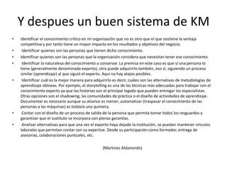 Y despues un buen sistema de KMIdentificar el conocimiento crítico en mi organización que no es otro que el que sostiene la ventaja competitiva y por tanto tiene un mayor impacto en los resultados y objetivos del negocio. Identificar quienes son las personas que tienen dicho conocimiento.Identificar quienes son las personas que la organización considera que necesitan tener ese conocimiento. Identificar la naturaleza del conocimiento a conservar. La premisa en este caso es que si una persona lo tiene (generalmente denominada experto), otra puede adquirirlo también, eso sí, siguiendo un proceso similar (aprendizaje) al que siguió el experto. Aquí no hay atajos posibles. Identificar cuál es la mejor manera para adquirirlo es decir, cuáles son las alternativas de metodologías de aprendizaje idóneas. Por ejemplo, el storytelling es una de las técnicas más adecuadas para trabajar con el conocimiento experto ya que las historias son el principal legado que pueden entregar los especialistas. Otras opciones son el shadowing, las comunidades de práctica o el diseño de actividades de aprendizaje. Documentar es necesario aunque su alcance es menor; automatizar (traspasar el conocimiento de las personas a las máquinas) es todavía una quimera. Contar con el diseño de un proceso de salida de la persona que permita tomar todos los resguardos y garantizar que el sustituto se incorpora con plenas garantías. Analizar alternativas para que una vez el experto haya dejado la institución, se puedan mantener vínculos laborales que permitan contar con su expertise. Desde su participación como formador, entrega de asesorías, colaboraciones puntuales, etc.                                                                                            (MartinezAldanondo)