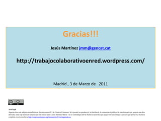 Gracias!!!JesúsMartínezjmm@gencat.cathttp://trabajocolaborativoenred.wordpress.com/Madrid , 3 de Marzo de   2011Avís legalAquesta obra està subjecta a una llicència Reconeixement 2.5 de Creative Commons. Se'n permet la reproducció, la distribució, la comunicació pública i la transformació per generar una obra derivada, sense cap restricció sempre que se'n citin el autor  Jesús Martínez Marín  i no es contradigui amb la llicència específica que pugui tenir una imatge i que és la que preval. La llicència completa es pot consultar a http://creativecommons.org/licenses/by/2.5/es/legalcode.ca.