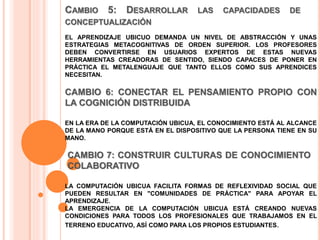 CAMBIO 5: DESARROLLAR LAS CAPACIDADES DE
CONCEPTUALIZACIÓN
EL APRENDIZAJE UBICUO DEMANDA UN NIVEL DE ABSTRACCIÓN Y UNAS
ESTRATEGIAS METACOGNITIVAS DE ORDEN SUPERIOR. LOS PROFESORES
DEBEN CONVERTIRSE EN USUARIOS EXPERTOS DE ESTAS NUEVAS
HERRAMIENTAS CREADORAS DE SENTIDO, SIENDO CAPACES DE PONER EN
PRÁCTICA EL METALENGUAJE QUE TANTO ELLOS COMO SUS APRENDICES
NECESITAN.
CAMBIO 6: CONECTAR EL PENSAMIENTO PROPIO CON
LA COGNICIÓN DISTRIBUIDA
EN LA ERA DE LA COMPUTACIÓN UBICUA, EL CONOCIMIENTO ESTÁ AL ALCANCE
DE LA MANO PORQUE ESTÁ EN EL DISPOSITIVO QUE LA PERSONA TIENE EN SU
MANO.
CAMBIO 7: CONSTRUIR CULTURAS DE CONOCIMIENTO
COLABORATIVO
LA COMPUTACIÓN UBICUA FACILITA FORMAS DE REFLEXIVIDAD SOCIAL QUE
PUEDEN RESULTAR EN "COMUNIDADES DE PRÁCTICA" PARA APOYAR EL
APRENDIZAJE.
LA EMERGENCIA DE LA COMPUTACIÓN UBICUA ESTÁ CREANDO NUEVAS
CONDICIONES PARA TODOS LOS PROFESIONALES QUE TRABAJAMOS EN EL
TERRENO EDUCATIVO, ASÍ COMO PARA LOS PROPIOS ESTUDIANTES.
 
