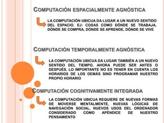 COMPUTACIÓN ESPACIALMENTE AGNÓSTICA
LA COMPUTACIÓN UBICUA DA LUGAR A UN NUEVO SENTIDO
DEL ESPACIO. EJ: COSAS COMO DÓNDE SE TRABAJA,
DÓNDE SE COMPRA, DÓNDE SE APRENDE, DÓNDE SE VIVE
COMPUTACIÓN TEMPORALMENTE AGNÓSTICA
LA COMPUTACIÓN UBICUA DA LUGAR TAMBIÉN A UN NUEVO
SENTIDO DEL TIEMPO, AHORA PUEDE SER ANTES O
DESPUÉS, LO IMPORTANTE NO ES TENER EN CUENTA LOS
HORARIOS DE LOS DEMÁS SINO PROGRAMAR NUESTRO
PROPIO HORARIO
COMPUTACIÓN COGNITIVAMENTE INTEGRADA
LA COMPUTACIÓN UBICUA REQUIERE DE NUEVAS FORMAS
DE MOVERSE MENTALMENTE, NUEVAS LÓGICAS DE
NAVEGACIÓN SOCIAL, NUEVOS USOS DEL ORDENADOR
CONSIDERADO COMO APÉNDICE DE NUESTRO
PENSAMIENTO
 