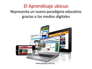 El Aprendizaje ubicuo
Representa un nuevo paradigma educativo
gracias a los medios digitales
www.google.com.ar
 