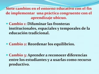 Siete cambios en el entorno educativo con el fin
de implementar una práctica congruente con el
aprendizaje ubicuo.
 Cambio 1: Difuminar las fronteras
institucionales, espaciales y temporales de la
educación tradicional.
 Cambio 2: Reordenar los equilibrios.
 Cambio 3: Aprender a reconocer diferencias
entre los estudiantes y a usarlas como recurso
productivo.
 