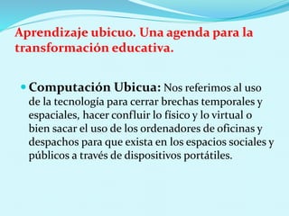 Aprendizaje ubicuo. Una agenda para la
transformación educativa.
 Computación Ubicua: Nos referimos al uso
de la tecnología para cerrar brechas temporales y
espaciales, hacer confluir lo físico y lo virtual o
bien sacar el uso de los ordenadores de oficinas y
despachos para que exista en los espacios sociales y
públicos a través de dispositivos portátiles.
 