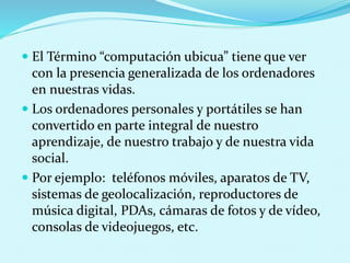  El Término “computación ubicua” tiene que ver
con la presencia generalizada de los ordenadores
en nuestras vidas.
 Los ordenadores personales y portátiles se han
convertido en parte integral de nuestro
aprendizaje, de nuestro trabajo y de nuestra vida
social.
 Por ejemplo: teléfonos móviles, aparatos de TV,
sistemas de geolocalización, reproductores de
música digital, PDAs, cámaras de fotos y de vídeo,
consolas de videojuegos, etc.
 
