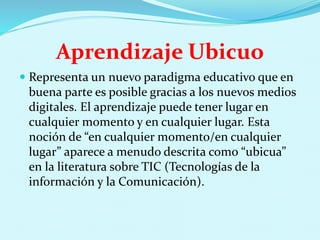 Aprendizaje Ubicuo
 Representa un nuevo paradigma educativo que en
buena parte es posible gracias a los nuevos medios
digitales. El aprendizaje puede tener lugar en
cualquier momento y en cualquier lugar. Esta
noción de “en cualquier momento/en cualquier
lugar” aparece a menudo descrita como “ubicua”
en la literatura sobre TIC (Tecnologías de la
información y la Comunicación).
 