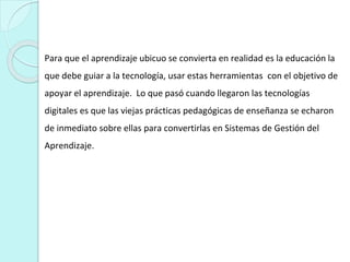 Para que el aprendizaje ubicuo se convierta en realidad es la educación la
que debe guiar a la tecnología, usar estas herramientas con el objetivo de
apoyar el aprendizaje. Lo que pasó cuando llegaron las tecnologías
digitales es que las viejas prácticas pedagógicas de enseñanza se echaron
de inmediato sobre ellas para convertirlas en Sistemas de Gestión del
Aprendizaje.
 