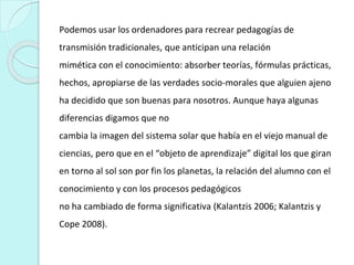 Podemos usar los ordenadores para recrear pedagogías de
transmisión tradicionales, que anticipan una relación
mimética con el conocimiento: absorber teorías, fórmulas prácticas,
hechos, apropiarse de las verdades socio-morales que alguien ajeno
ha decidido que son buenas para nosotros. Aunque haya algunas
diferencias digamos que no
cambia la imagen del sistema solar que había en el viejo manual de
ciencias, pero que en el “objeto de aprendizaje” digital los que giran
en torno al sol son por fin los planetas, la relación del alumno con el
conocimiento y con los procesos pedagógicos
no ha cambiado de forma significativa (Kalantzis 2006; Kalantzis y
Cope 2008).
 