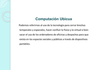 Computación Ubicua
Podemos referirnos al uso de la tecnología para cerrar brechas
temporales y espaciales, hacer confluir lo físico y lo virtual o bien
sacar el uso de los ordenadores de oficinas y despachos para que
exista en los espacios sociales y públicos a través de dispositivos
portátiles.
 