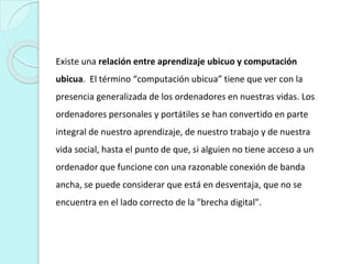 Existe una relación entre aprendizaje ubicuo y computación
ubicua. El término “computación ubicua” tiene que ver con la
presencia generalizada de los ordenadores en nuestras vidas. Los
ordenadores personales y portátiles se han convertido en parte
integral de nuestro aprendizaje, de nuestro trabajo y de nuestra
vida social, hasta el punto de que, si alguien no tiene acceso a un
ordenador que funcione con una razonable conexión de banda
ancha, se puede considerar que está en desventaja, que no se
encuentra en el lado correcto de la "brecha digital".
 