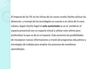 El impacto de las TIC en los chicos de las zonas rurales facilita achicar las
distancias y manejo de las tecnologías en cuanto a un chico de la zona
urbana. Según Cecilia Sagol el aula aumentada se ve al combinar el
espacio presencial con un espacio virtual y utilizar este ultimo para
profundizar lo que se da en el espacio. Esto aumenta las posibilidades
de incorporar nuevas informaciones a través de programas educativos y
estrategias de trabajo para ampliar los procesos de enseñanza
aprendizajes.
 