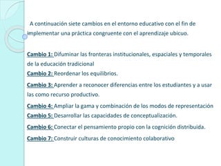A continuación siete cambios en el entorno educativo con el fin de
implementar una práctica congruente con el aprendizaje ubicuo.
Cambio 1: Difuminar las fronteras institucionales, espaciales y temporales
de la educación tradicional
Cambio 2: Reordenar los equilibrios.
Cambio 3: Aprender a reconocer diferencias entre los estudiantes y a usar
las como recurso productivo.
Cambio 4: Ampliar la gama y combinación de los modos de representación
Cambio 5: Desarrollar las capacidades de conceptualización.
Cambio 6: Conectar el pensamiento propio con la cognición distribuida.
Cambio 7: Construir culturas de conocimiento colaborativo
 