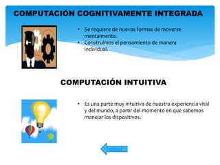 COMPUTACIÓN COGNITIVAMENTE INTEGRADA 
• Se requiere de nuevas formas de moverse 
mentalmente. 
• Construimos el pensamiento de manera 
COMPUTACIÓN INTUITIVA 
volver 
individual. 
• Es una parte muy intuitiva de nuestra experiencia vital 
y del mundo, a partir del momento en que sabemos 
manejar los dispositivos. 
 