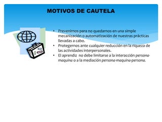 MOTIVOS DE CAUTELA 
• Prevenirnos para no quedarnos en una simple 
mecanización o automatización de nuestras prácticas 
llevadas a cabo. 
• Protegernos ante cualquier reducción en la riqueza de 
las actividades interpersonales. 
• El aprendiz no debe limitarse a la interacción persona-maquina 
o a la mediación persona-maquina-persona. 
 
