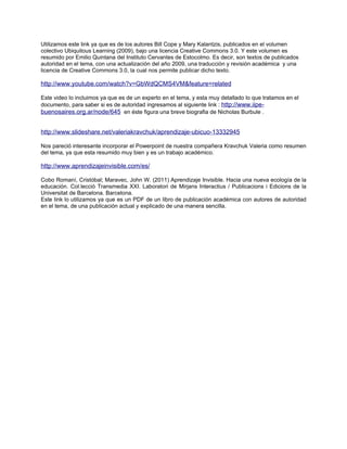 Utilizamos este link ya que es de los autores Bill Cope y Mary Kalantzis, publicados en el volumen
colectivo Ubiquitous Learning (2009), bajo una licencia Creative Commons 3.0. Y este volumen es
resumido por Emilio Quintana del Instituto Cervantes de Estocolmo. Es decir, son textos de publicados
autoridad en el tema, con una actualización del año 2009, una traducción y revisión académica y una
licencia de Creative Commons 3.0, la cual nos permite publicar dicho texto.

http://www.youtube.com/watch?v=GbWdQCMS4VM&feature=related

Este video lo incluimos ya que es de un experto en el tema, y esta muy detallado lo que tratamos en el
documento, para saber si es de autoridad ingresamos al siguiente link : http://www.iipe-
buenosaires.org.ar/node/645 en éste figura una breve biografia de Nicholas Burbule .


http://www.slideshare.net/valeriakravchuk/aprendizaje-ubicuo-13332945

Nos pareció interesante incorporar el Powerpoint de nuestra compañera Kravchuk Valeria como resumen
del tema, ya que esta resumido muy bien y es un trabajo académico.

http://www.aprendizajeinvisible.com/es/

Cobo Romaní, Cristóbal; Maravec, John W. (2011) Aprendizaje Invisible. Hacia una nueva ecología de la
educación. Col.lecció Transmedia XXI. Laboratori de Mirjans Interactius / Publicacions i Edicions de la
Universitat de Barcelona. Barcelona.
Este link lo utilizamos ya que es un PDF de un libro de publicación académica con autores de autoridad
en el tema, de una publicación actual y explicado de una manera sencilla.
 