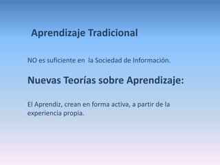 Aprendizaje Tradicional 
NO es suficiente en la Sociedad de Información. 
Nuevas Teorías sobre Aprendizaje: 
El Aprendiz, crean en forma activa, a partir de la 
experiencia propia. 
 