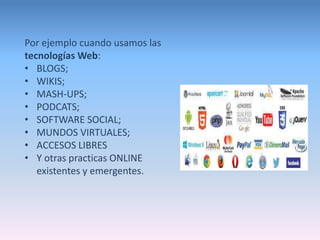 Por ejemplo cuando usamos las 
tecnologías Web: 
• BLOGS; 
• WIKIS; 
• MASH-UPS; 
• PODCATS; 
• SOFTWARE SOCIAL; 
• MUNDOS VIRTUALES; 
• ACCESOS LIBRES 
• Y otras practicas ONLINE 
existentes y emergentes. 
 