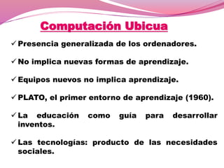Computación Ubicua
 Presencia generalizada de los ordenadores.
 No implica nuevas formas de aprendizaje.
 Equipos nuevos no implica aprendizaje.
 PLATO, el primer entorno de aprendizaje (1960).
 La educación como guía para desarrollar
inventos.
 Las tecnologías: producto de las necesidades
sociales.
 