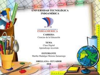 UNIVERSIDAD TECNOLÓGICA
INDOAMÉRICA
CARRERA
Ciencias de la Educación
TEMA
Clase Digital
Aprendizaje invertido
ESTUDIANTE
Martha Madalgui Moreno Samaniego
ORELLANA - ECUADOR
2018
 