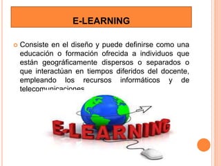 E-LEARNING
 Consiste en el diseño y puede definirse como una
educación o formación ofrecida a individuos que
están geográficamente dispersos o separados o
que interactúan en tiempos diferidos del docente,
empleando los recursos informáticos y de
telecomunicaciones.
 