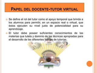 PAPEL DEL DOCENTE-TUTOR VIRTUAL
 Se define el rol del tutor como el apoyo temporal que brinda a
los alumnos para permitir, en un espacio real o virtual, que
éstos ejecuten su nivel justo de potencialidad para su
aprendizaje.
 El tutor debe poseer suficientes conocimientos de las
materias que tutela y dominio de las técnicas apropiadas para
el desarrollo de las diferentes formas de tutorías.
 