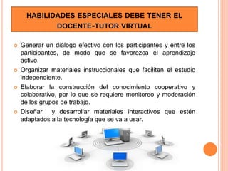 HABILIDADES ESPECIALES DEBE TENER EL
DOCENTE-TUTOR VIRTUAL
 Generar un diálogo efectivo con los participantes y entre los
participantes, de modo que se favorezca el aprendizaje
activo.
 Organizar materiales instruccionales que faciliten el estudio
independiente.
 Elaborar la construcción del conocimiento cooperativo y
colaborativo, por lo que se requiere monitoreo y moderación
de los grupos de trabajo.
 Diseñar y desarrollar materiales interactivos que estén
adaptados a la tecnología que se va a usar.
 