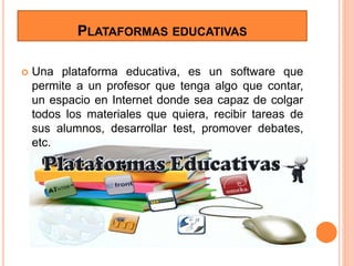 PLATAFORMAS EDUCATIVAS
 Una plataforma educativa, es un software que
permite a un profesor que tenga algo que contar,
un espacio en Internet donde sea capaz de colgar
todos los materiales que quiera, recibir tareas de
sus alumnos, desarrollar test, promover debates,
etc.
 