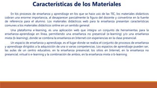 En los procesos de enseñanza y aprendizaje en los que se hace uso de las TIC, los materiales didácticos
cobran una enorme importancia, al desaparecer parcialmente la figura del docente y convertirse en la fuente
de referencia para el alumno. Los materiales didácticos web para la enseñanza presentan características
comunes a los materiales didácticos online en un sentido general.
Una plataforma e-learning, es una aplicación web que integra un conjunto de herramientas para la
enseñanza-aprendizaje en línea, permitiendo una enseñanza no presencial (e-learning) y/o una enseñanza
mixta (b-learning), donde se combina la enseñanza en Internet con experiencias en la clase presencial.
Un espacio de enseñanza y aprendizaje, es el lugar donde se realiza el conjunto de procesos de enseñanza
y aprendizaje dirigidos a la adquisición de una o varias competencias. Los espacios de aprendizaje pueden ser,
las aulas de un centro educativo, en la enseñanza presencial, los sitios en Internet, en la enseñanza no
presencial, virtual o e-learning y la combinación de ambos, en la enseñanza mixta o b-learning.
Características de los Materiales
 