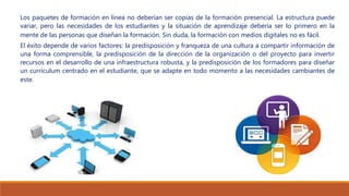 Los paquetes de formación en línea no deberían ser copias de la formación presencial. La estructura puede
variar, pero las necesidades de los estudiantes y la situación de aprendizaje debería ser lo primero en la
mente de las personas que diseñan la formación. Sin duda, la formación con medios digitales no es fácil.
El éxito depende de varios factores: la predisposición y franqueza de una cultura a compartir información de
una forma comprensible, la predisposición de la dirección de la organización o del proyecto para invertir
recursos en el desarrollo de una infraestructura robusta, y la predisposición de los formadores para diseñar
un currículum centrado en el estudiante, que se adapte en todo momento a las necesidades cambiantes de
este.
 