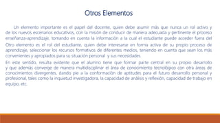 Otros Elementos
Un elemento importante es el papel del docente, quien debe asumir más que nunca un rol activo y
de los nuevos escenarios educativos, con la misión de conducir de manera adecuada y pertinente el proceso
enseñanza-aprendizaje, tomando en cuenta la información a la cual el estudiante puede acceder fuera del
Otro elemento es el rol del estudiante, quien debe interesarse en forma activa de su propio proceso de
aprendizaje, seleccionar los recursos formativos de diferentes medios, teniendo en cuenta que sean los más
convenientes y apropiados para su situación personal y sus necesidades.
En este sentido, resulta evidente que el alumno tiene que formar parte central en su propio desarrollo
y que además converge de manera multidisciplinar el área de conocimiento tecnológico con otra áreas de
conocimientos divergentes, dando pie a la conformación de aptitudes para el futuro desarrollo personal y
profesional, tales como la inquietud investigadora, la capacidad de análisis y reflexión, capacidad de trabajo en
equipo, etc.
 