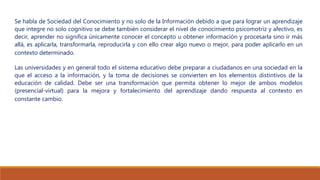 Se habla de Sociedad del Conocimiento y no solo de la Información debido a que para lograr un aprendizaje
que integre no solo cognitivo se debe también considerar el nivel de conocimiento psicomotriz y afectivo, es
decir, aprender no significa únicamente conocer el concepto u obtener información y procesarla sino ir más
allá, es aplicarla, transformarla, reproducirla y con ello crear algo nuevo o mejor, para poder aplicarlo en un
contexto determinado.
Las universidades y en general todo el sistema educativo debe preparar a ciudadanos en una sociedad en la
que el acceso a la información, y la toma de decisiones se convierten en los elementos distintivos de la
educación de calidad. Debe ser una transformación que permita obtener lo mejor de ambos modelos
(presencial-virtual) para la mejora y fortalecimiento del aprendizaje dando respuesta al contexto en
constante cambio.
 