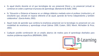  Es aquel diseño docente en el que tecnologías de uso presencial (físico) y no presencial (virtual) se
combinan en orden a optimizar el proceso de aprendizaje. (Bartolomé & Aiello, 2006)
 Es “Educación a Distancia al basarse en un diálogo didáctico mediado entre el profesor (institución) y el
estudiante que, ubicado en espacio diferente al de aquel, aprende de forma independiente y también
colaborativa”. (García Aretio, 2002).
 Aquel modo de aprender que combina la enseñanza presencial con la tecnología no presencial con una
modalidad de enseñanza y aprendizaje virtual (Salinas 1999; Coaten, 2003; Marsh, McFadden & Price,
2003)
 Cualquier posible combinación de un amplio abanico de medios para el aprendizaje diseñados para
resolver problemas específicos (BRENNAN, 2004).
 