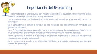 Importancia del B-Learning
Esta modalidad es una respuesta para mejorar la calidad de la educación ya que reúne las piezas
fundamentales del proceso de enseñanza y aprendizaje.
Éste aprendizaje tiene sus fundamentos en las teorías del aprendizaje y su aplicación al uso de
tecnológicos.
En el Conductismo al atender a ejercicios de tipo mecánico con retroalimentación inmediata (por
ejemplo los tutoriales).
En el Constructivismo porque pone atención a la construcción de los conocimientos basado en el
esfuerzo individual (por ejemplo, exploración en bibliotecas virtuales y estudio de casos).
En el Cognitivismo al atender a las estrategias de aprender a aprender y la capacidad indagativa de
estudiantes (por ejemplo, exploración).
En el Humanismo al atender a las diferencias individuales y al trabajo colaborativo (por ejemplo,
y ritmos de aprendizaje).
 