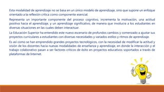 Esta modalidad de aprendizaje no se basa en un único modelo de aprendizaje, sino que supone un enfoque
orientado a la reflexión crítica como componente esencial.
Representa un importante componente del proceso cognitivo, incrementa la motivación, una actitud
positiva hacia el aprendizaje, y un aprendizaje significativo, de manera que involucra a los estudiantes en
diversas situaciones en las cuales deben interactuar.
La Educación Superior ha entendido este nuevo escenario de profundos cambios y comenzado a ajustar sus
proyectos curriculares a estudiantes con diversas necesidades y variados estilos y ritmos de aprendizaje.
Es así como se han emprendido grandes proyectos tecnológicos, con la necesidad de modificar la actitud y
visión de los docentes hacia nuevas modalidades de enseñanza y aprendizaje, en donde la interacción y el
trabajo colaborativo pasan a ser factores críticos de éxito en proyectos educativos soportados a través de
plataformas de Internet.
 