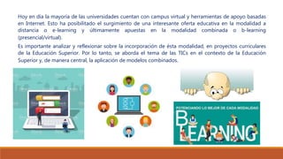 Hoy en día la mayoría de las universidades cuentan con campus virtual y herramientas de apoyo basadas
en Internet. Esto ha posibilitado el surgimiento de una interesante oferta educativa en la modalidad a
distancia o e-learning y últimamente apuestas en la modalidad combinada o b-learning
(presencial/virtual).
Es importante analizar y reflexionar sobre la incorporación de ésta modalidad, en proyectos curriculares
de la Educación Superior. Por lo tanto, se aborda el tema de las TICs en el contexto de la Educación
Superior y, de manera central, la aplicación de modelos combinados.
 