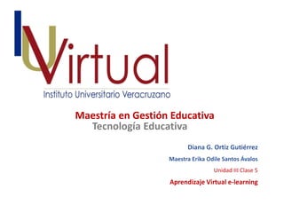Maestría en Gestión Educativa 
Diana G. Ortiz Gutiérrez 
Tecnología Educativa 
Maestra Erika Odile Santos Ávalos 
Unidad III Clase 5 
Aprendizaje Virtual e-learning 
 