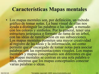Características Mapas mentales Los mapas mentales son, por definición, un método gráfico de tomar notas. La base visual de ellas nos ayuda a distinguir las palabras o las ideas, a menudo con los colores y símbolos. Por lo general, tener una estructura jerárquica o formato de rama de un árbol, con las ideas de ramificación en sus subsecciones. Los mapas mentales permiten una mayor creatividad al registro de las ideas y la información, así como permitir que el encargado de tomar notas para asociar palabras con las representaciones visuales. Los mapas mentales y mapas conceptuales son diferentes en que los mapas mentales se centran en una sola palabra o idea, mientras que los mapas conceptuales conectar varias palabras o ideas.  
