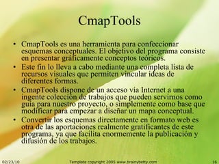 CmapTools CmapTools es una herramienta para confeccionar esquemas conceptuales. El objetivo del programa consiste en presentar gráficamente conceptos teóricos. Este fin lo lleva a cabo mediante una completa lista de recursos visuales que permiten vincular ideas de diferentes formas. CmapTools dispone de un acceso vía Internet a una ingente colección de trabajos que pueden servirnos como guía para nuestro proyecto, o simplemente como base que modificar para empezar a diseñar un mapa conceptual. Convertir los esquemas directamente en formato web es otra de las aportaciones realmente gratificantes de este programa, ya que facilita enormemente la publicación y difusión de los trabajos. 