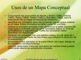 Usos de un Mapa Conceptual Conjuntando las propuestas de Novak y Gowin (1988), Ontoria (1993), Pérez (1995), Horton (1993) y González (1992), para la elaboración de un mapa conceptual es necesario: Identificar los conceptos clave del contenido que se quiere ordenar en el mapa. Estos conceptos se deben poner en una lista.  Colocar el concepto principal o más general en la parte superior del mapa para ir uniéndolo con los otros conceptos según su nivel de generalización y especificidad. Todos los conceptos deben escribirse con mayúscula.  Conectar los conceptos con una palabra enlace, la cuál debe de ir con minúsculas en medio de dos líneas que indiquen la dirección de la proposición.  Se pueden incluir ejemplos en la parte inferior del mapa, debajo de los conceptos correspondientes.  Una vez observados todos los conceptos de manera lineal pueden observarse relaciones sumamente cruzadas.  