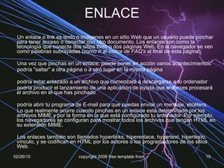 ENLACE Un enlace o link es texto o imágenes en un sitio Web que un usuario puede pinchar para tener acceso o conectar con otro documento. Los enlaces son como la tecnología que conecta dos sitios Web o dos páginas Web. En el navegador se ven como palabras subrayadas (como  Ir al índice de FAQ's  al final de ésta página). Una vez que pinchas en un enlace, puede poner en acción varios acontecimientos:  podría "saltar" a otra página o a otro lugar en la misma página  podría estar enlazado a un archivo que comenzará a descargarse a tu ordenador  podría producir el lanzamiento de una aplicación de ayuda que entonces procesará el archivo en el que has pinchado  podría abrir tu programa de E-mail para que puedas enviar un mensaje, etcétera.  Lo que realmente ocurre cuando pinchas en un enlace esta determinado por los archivos MIME y por la forma en la que está configurado tu ordenador. Por ejemplo, los navegadores se configuran para mostrar todos los archivos que tengan HTML en su extensión MIME. Los enlaces también son llamados hyperlinks, hiperenlace, hypertext, hipertexto, vínculo, y se codifican en HTML por los autores o los programadores de los sitios Web.   