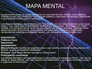 MAPA MENTAL La asociación juega un papel dominante en casi toda función mental, y las palabras mismas no son una excepción. Toda simple palabra o idea tiene numerosas conexiones o apuntadores a otras ideas o conceptos. Los Mapas Mentales, desarrollados por Tony Buzan son un método efectivo para tomar notas y muy útiles para la generación de ideas por asociación.  Para hacer un mapa mental, uno comienza en el centro de una página con la idea principal, y trabaja hacia afuera en todas direcciones, produciendo una estructura creciente y organizada compuesta de palabras e imágenes claves.  Los conceptos fundamentales son:  Organización   Palabras Clave   Asociación   Agrupamiento   Memoria Visual : Escriba las palabras clave, use colores, símbolos, iconos, efectos 3D, flechas, grupos de palabras resaltados.  Enfoque : Todo Mapa Mental necesita un único centro.  Participación consciente   Los Mapas Mentales van asemejándose en estructura a la memoria misma.  Una vez se dibuja un Mapa Mental, rara vez requiere ser rediseñado.  Los mapas mentales ayudan a organizar la información.  