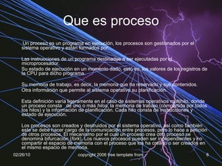 Que es proceso Un proceso es un programa en ejecución, los procesos son gestionados por el sistema operativo y están formados por: Las instrucciones de un programa destinadas a ser ejecutadas por el microprocesador.  Su estado de ejecución en un momento dado, esto es, los valores de los registros de la CPU para dicho programa.  Su memoria de trabajo, es decir, la memoria que ha reservado y sus contenidos.  Otra información que permite al sistema operativo su planificación.  Esta definición varía ligeramente en el caso de sistemas operativos multihilo, donde un proceso consta  de uno o más  hilos , la memoria de trabajo (compartida por todos los hilos) y la información de planificación. Cada hilo consta de instrucciones y estado de ejecución. Los procesos son creados y destruidos por el sistema operativo, así como también este se debe hacer cargo de la comunicación entre procesos, pero lo hace a petición de otros procesos. El mecanismo por el cual un proceso crea otro proceso se denomina bifurcación ( fork ). Los nuevos procesos pueden ser independientes y no compartir el espacio de memoria con el proceso que los ha creado o ser creados en el mismo espacio de memoria. 