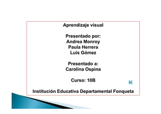 Aprendizaje visual

              Presentado por:
              Andrea Monroy
               Paula Herrera
                Luis Gómez

               Presentado a:
              Carolina Ospina

                Curso: 10B

Institución Educativa Departamental Fonqueta
 