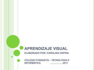 APRENDIZAJE VISUAL  ELABORADO POR: CAROLINA OSPINA  COLEGIO FONQUETA – TECNOLOGIA E INFORMATICA               …………….2011 